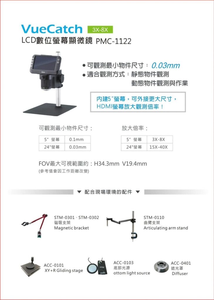 VueCatch
LCD數位螢幕顯微鏡PMC - 1122

可觀測最小物件尺寸：0.03mm
適合觀測方式：靜態物件觀測與作業

內建5"螢幕，可外接更大尺寸
HDMI螢幕放大觀測倍率！

FOV最大可視範圍：H34.3mm V19.4mm