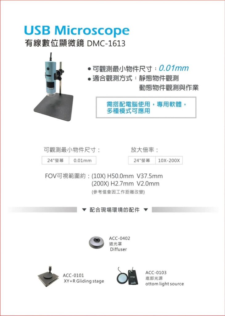 USB Microscope
有線數位顯微鏡 DMC - 1613

可觀測最小物件尺寸：0.01mm
適合觀測方式：靜態物件觀測與作業

可觀測最小物件尺寸：24"營幕  0.01mm
放大倍率：24"營幕 10X-200X

FOV可視範圍約：
(10X) H50.0mm V37.5mm
(200X) H2.7mm V2.0mm